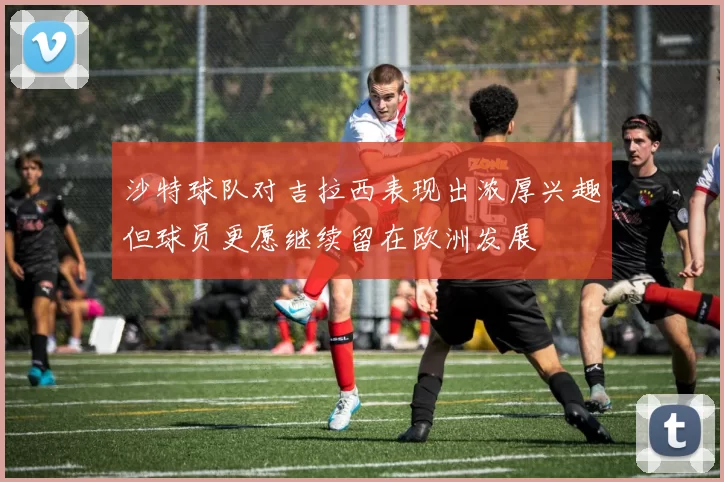 沙特球队对吉拉西表现出浓厚兴趣但球员更愿继续留在欧洲发展