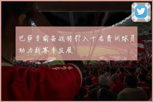 巴萨季前备战将引入十名青训球员助力新赛季发展