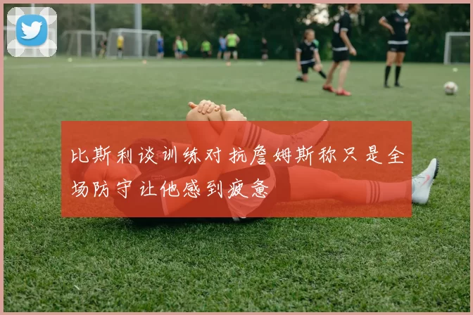 比斯利谈训练对抗詹姆斯称只是全场防守让他感到疲惫
