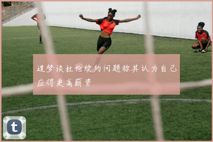 追梦谈杜伦续约问题称其认为自己应得更高薪资