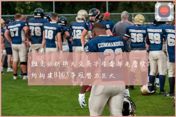 雅虎分析热火交易字母哥与老詹续约构建BIG3争冠潜力巨大