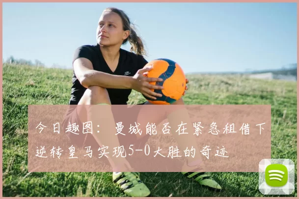 今日趣图：曼城能否在紧急租借下逆转皇马实现5-0大胜的奇迹