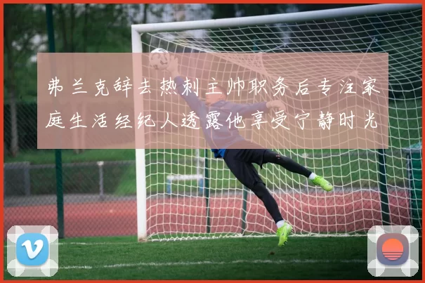 弗兰克辞去热刺主帅职务后专注家庭生活经纪人透露他享受宁静时光