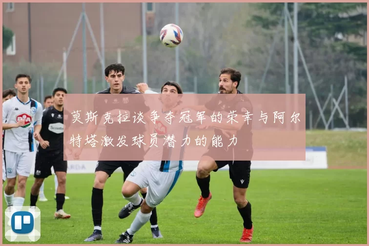 莫斯克拉谈争夺冠军的荣幸与阿尔特塔激发球员潜力的能力