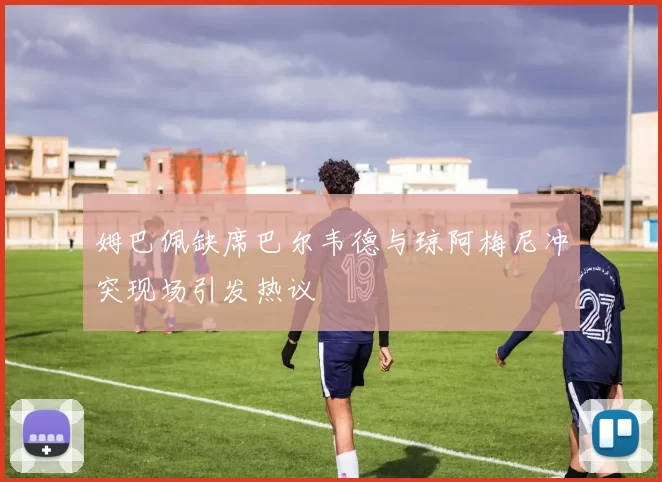 姆巴佩缺席巴尔韦德与琼阿梅尼冲突现场引发热议