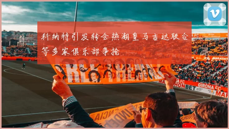 科纳特引发转会热潮皇马吉达联合等多家俱乐部争抢