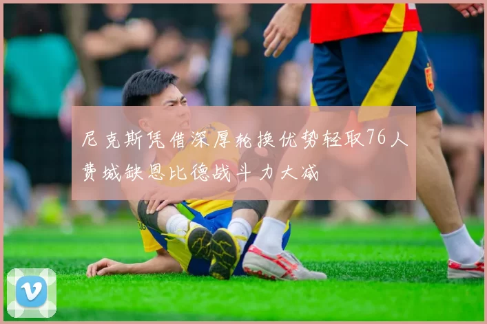 尼克斯凭借深厚轮换优势轻取76人费城缺恩比德战斗力大减