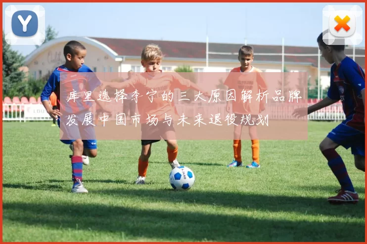 库里选择李宁的三大原因解析品牌发展中国市场与未来退役规划