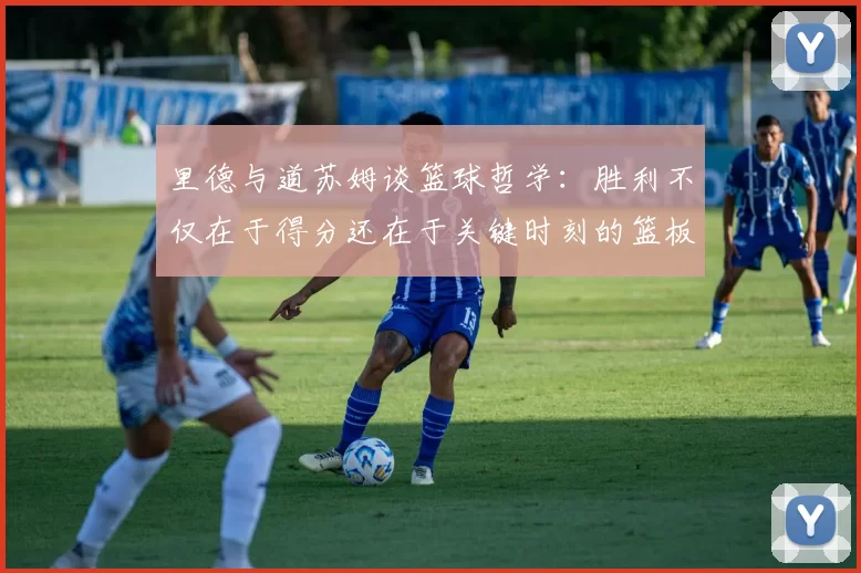 里德与道苏姆谈篮球哲学：胜利不仅在于得分还在于关键时刻的篮板球