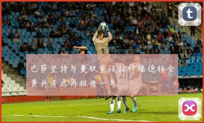 巴萨坚持与曼联重谈拉什福德转会费并考虑再租借一年