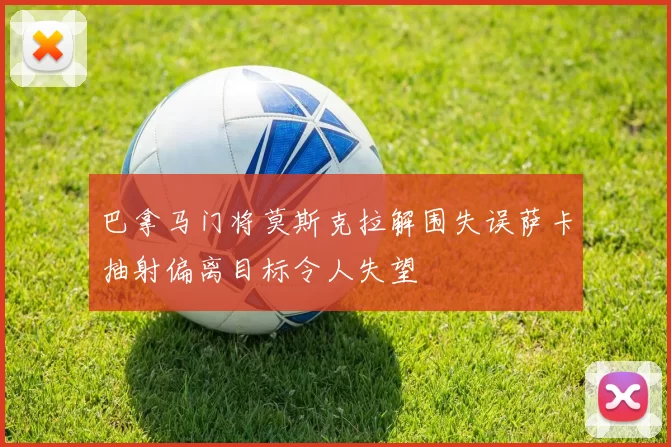 巴拿马门将莫斯克拉解围失误萨卡抽射偏离目标令人失望