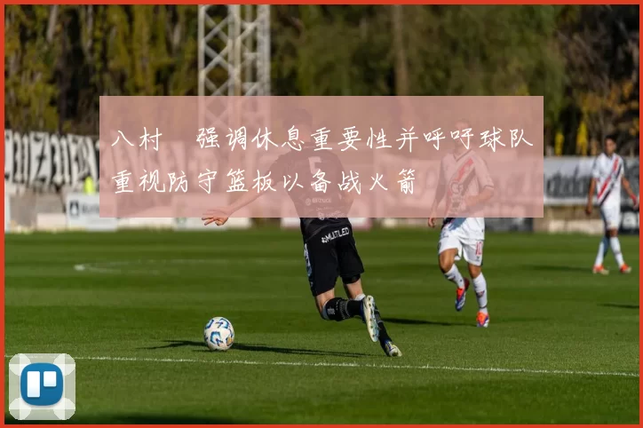 八村塁强调休息重要性并呼吁球队重视防守篮板以备战火箭