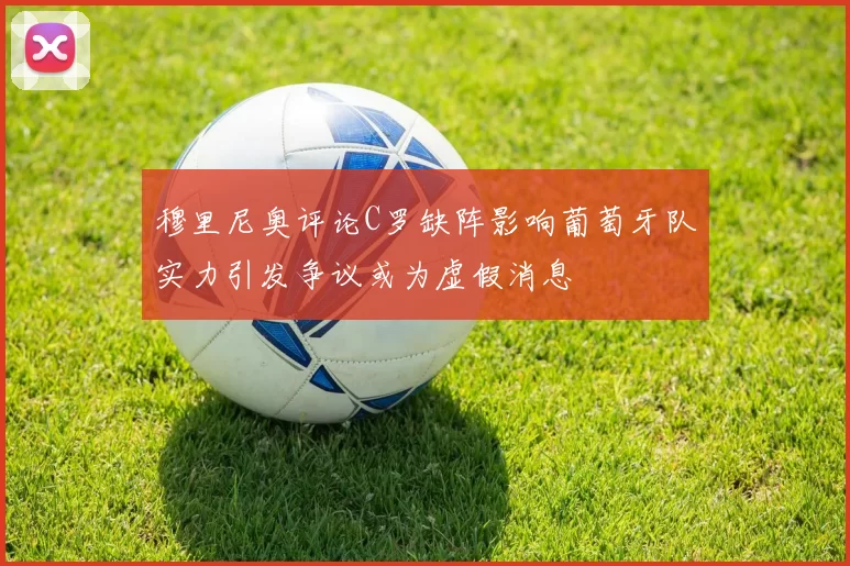 穆里尼奥评论C罗缺阵影响葡萄牙队实力引发争议或为虚假消息