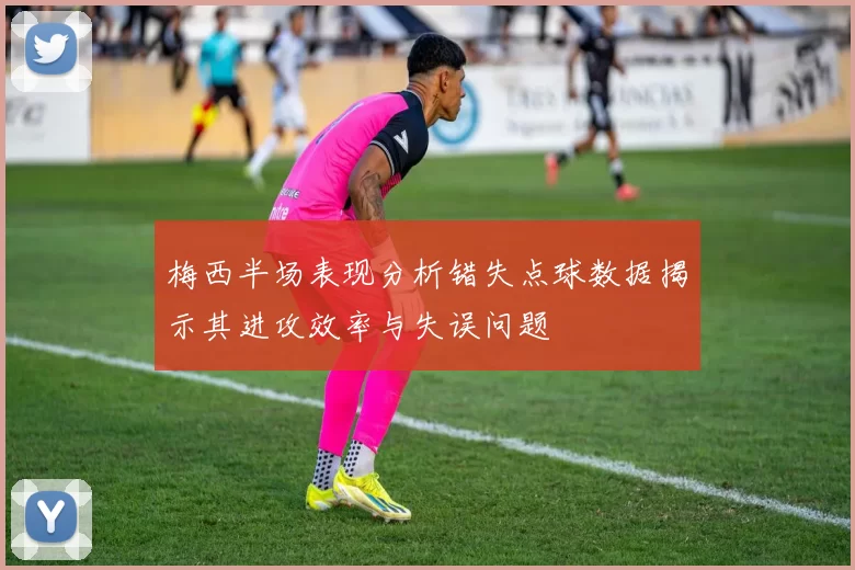 梅西半场表现分析错失点球数据揭示其进攻效率与失误问题